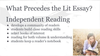 What Precedes the Lit Essay? 
Independent Reading 
● develops a community of readers 
● students build close reading skills 
● select books of interest 
● reading for both volume & understanding 
● students keep a reader’s notebook 
 