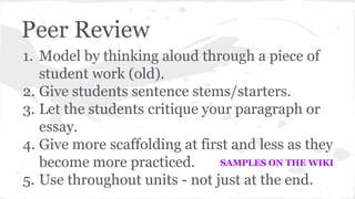 Peer Review 
1. Model by thinking aloud through a piece of 
student work (old). 
2. Give students sentence stems/starters. 
3. Let the students critique your paragraph or 
essay. 
4. Give more scaffolding at first and less as they 
become more practiced. 
SAMPLES ON THE WIKI 
5. Use throughout units - not just at the end. 
 