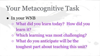 Your Metacognitive Task 
● In your WNB 
○ What did you learn today? How did you 
learn it? 
○ Which learning was most challenging? 
○ What do you anticipate will be the 
toughest part about teaching this unit? 
 