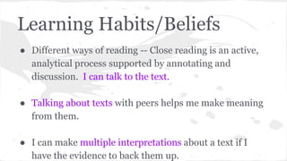 Learning Habits/Beliefs 
● Different ways of reading -- Close reading is an active, 
analytical process supported by annotating and 
discussion. I can talk to the text. 
● Talking about texts with peers helps me make meaning 
from them. 
● I can make multiple interpretations about a text if I 
have the evidence to back them up. 
 