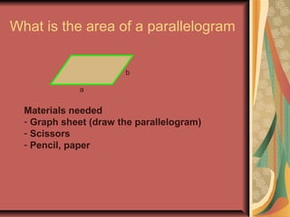 What is the area of a parallelogram 
a 
b 
Materials needed 
- Graph sheet (draw the parallelogram) 
- Scissors 
- Pencil, paper 
 