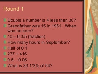 Round 1 
Double a number is 4 less than 30? 
Grandfather was 15 in 1951. When 
was he born? 
10 – 6 3/5 (fraction) 
How many hours in September? 
Half of 0.1 
237 ÷ 416 
0.5 – 0.06 
What is 33 1/3% of 54? 
 