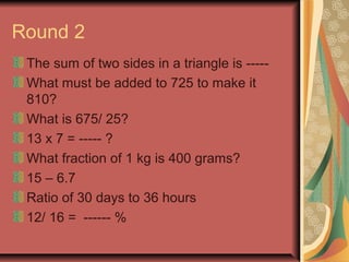 Round 2 
The sum of two sides in a triangle is ----- 
What must be added to 725 to make it 
810? 
What is 675/ 25? 
13 x 7 = ----- ? 
What fraction of 1 kg is 400 grams? 
15 – 6.7 
Ratio of 30 days to 36 hours 
12/ 16 = ------ % 
 