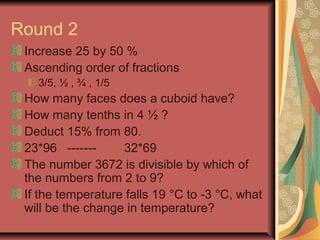 Round 2 
Increase 25 by 50 % 
Ascending order of fractions 
3/5, ½ , ¾ , 1/5 
How many faces does a cuboid have? 
How many tenths in 4 ½ ? 
Deduct 15% from 80. 
23*96 ------- 32*69 
The number 3672 is divisible by which of 
the numbers from 2 to 9? 
If the temperature falls 19 °C to -3 °C, what 
will be the change in temperature? 
