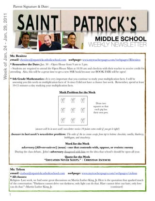 Week of Jan. 24 - Jan. 29, 2011       Parent Signature & Date: ________________________________________




                                                                                                                      MIDDLE SCHOOL
                                                                                                                     WEEKLY NEWSLETTER
                                  Mr. Benitez
                                  email: rbenitez@stpatrickcatholicschool.com webpage: www.myteacherpages.com/webpages/Rbenitez
                                  * Remember the Date: Jan. 30 - Open House from 9 am to 3 pm.
                                   - Students are required to attend the Open House Mass at 10:30 am and check-in with their teacher to receive credit for
                                  attending. Also, this will be a great time to get a new SSR book because our BOOK FAIR will be open!

                                  * 6th Grade Mathematics - It is very important that you continue to study your multiplication facts. I will be
                                    assessing you this week on multiplication facts of 4s since I did not have a chance last week. Remember, spend at least
                                    10-15 minutes a day studying your multiplication facts.

                                                                                    Math Problem for the Week


                                                                                                                            Draw two
                                                                                                                          squares so that
                                                                                                                           each pig has
                                                                                                                          their own pen.




                                                         (answer will be in next week’s newsletter: receive 10 points extra credit if you get it right!)
                                  Answer to last week’s newsletter problem: The order of the ice cream scoops from top to bottom: chocolate, vanilla, blueberry,
                                                                          bubblegum, and strawberry.

                                                                            Word for the Week
                                            adversary [AD-ver-sair-ee] (noun) - one that contends with, oppose, or resists: enemy
                                       During the class debate, John’s adversary disagreed with him on the idea that school’s should be open all year.
                                                                                          Quote for the Week
                                                                   “Education Never Sleeps.” - Christian Ascencio


                                  Mr. Tobon
                                  email: ctobon@stpatrickcatholicschool.com                  webpage: www.myteacherpages.com/webpages/ctobon
                                  * All classes:
                                  Religion- Last week, we had some great discussions on Martin Luther King, Jr. Here is the quotation that sparked much
                                  of the conversation:!"Darkness cannot drive out darkness; only light can do that. Hate cannot drive out hate; only love
                                  can do that." -Martin Luther King, Jr." "        "      "         "       "       "       (continued)

                                  1
 
