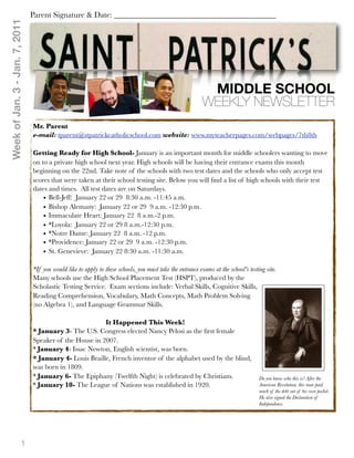 Week of Jan. 3 - Jan. 7, 2011   Parent Signature & Date: ________________________________________




                                                                                                            MIDDLE SCHOOL
                                                                                                           WEEKLY NEWSLETTER
                                Mr. Parent
                                e-mail: tparent@stpatrickcatholicschool.com website: www.myteacherpages.com/webpages/7th8th

                                Getting Ready for High School- January is an important month for middle schoolers wanting to move
                                on to a private high school next year. High schools will be having their entrance exams this month
                                beginning on the 22nd. Take note of the schools with two test dates and the schools who only accept test
                                scores that were taken at their school testing site. Below you will ﬁnd a list of high schools with their test
                                dates and times. All test dates are on Saturdays.
                                    • Bell-Jeff: January 22 or 29 8:30 a.m. -11:45 a.m.
                                    • Bishop Alemany: January 22 or 29 9 a.m. -12:30 p.m.
                                    • Immaculate Heart: January 22 8 a.m.-2 p.m.
                                    • *Loyola: January 22 or 29 8 a.m.-12:30 p.m.
                                    • *Notre Dame: January 22 8 a.m. -12 p.m.
                                    • *Providence: January 22 or 29 9 a.m. -12:30 p.m.
                                    • St. Genevieve: January 22 8:30 a.m. -11:30 a.m.

                                *If you would like to apply to these schools, you must take the entrance exams at the school's testing site.
                                Many schools use the High School Placement Test (HSPT), produced by the
                                Scholastic Testing Service.  Exam sections include: Verbal Skills, Cognitive Skills,
                                Reading Comprehension, Vocabulary, Math Concepts, Math Problem Solving
                                (no Algebra 1), and Language Grammar Skills.

                                                         It Happened This Week!
                                * January 3- The U.S. Congress elected Nancy Pelosi as the ﬁrst female
                                Speaker of the House in 2007.
                                * January 4- Issac Newton, English scientist, was born.
                                * January 4- Louis Braille, French inventor of the alphabet used by the blind,
                                was born in 1809.
                                * January 6- The Epiphany (Twelfth Night) is celebrated by Christians.                              Do you know who this is? After the
                                * January 10- The League of Nations was established in 1920.                                        American Revolution, this man paid
                                                                                                                                    much of the debt out of his own pocket.
                                                                                                                                    He also signed the Declaration of
                                                                                                                                    Independence.




                         1
 