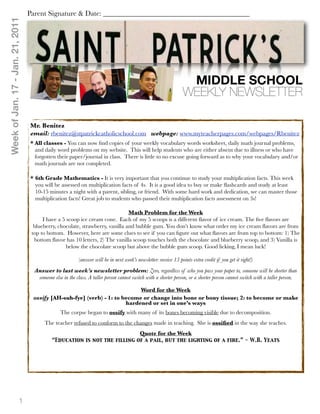 Week of Jan. 17 - Jan. 21, 2011   Parent Signature & Date: ________________________________________




                                                                                                                   MIDDLE SCHOOL
                                                                                                                  WEEKLY NEWSLETTER

                                  Mr. Benitez
                                  email: rbenitez@stpatrickcatholicschool.com webpage: www.myteacherpages.com/webpages/Rbenitez
                                  * All classes - You can now ﬁnd copies of your weekly vocabulary words worksheet, daily math journal problems,
                                    and daily word problems on my website. This will help students who are either absent due to illness or who have
                                    forgotten their paper/journal in class. There is little to no excuse going forward as to why your vocabulary and/or
                                    math journals are not completed.

                                  * 6th Grade Mathematics - It is very important that you continue to study your multiplication facts. This week
                                    you will be assessed on multiplication facts of 4s. It is a good idea to buy or make ﬂashcards and study at least
                                    10-15 minutes a night with a parent, sibling, or friend. With some hard work and dedication, we can master those
                                    multiplication facts! Great job to students who passed their multiplication facts assessment on 3s!

                                                                               Math Problem for the Week
                                        I have a 5 scoop ice cream cone. Each of my 5 scoops is a different ﬂavor of ice cream. The ﬁve ﬂavors are
                                    blueberry, chocolate, strawberry, vanilla and bubble gum. You don’t know what order my ice cream ﬂavors are from
                                   top to bottom. However, here are some clues to see if you can ﬁgure out what ﬂavors are from top to bottom: 1) The
                                    bottom ﬂavor has 10 letters, 2) The vanilla scoop touches both the chocolate and blueberry scoop, and 3) Vanilla is
                                                   below the chocolate scoop but above the bubble gum scoop. Good licking, I mean luck!

                                                          (answer will be in next week’s newsletter: receive 15 points extra credit if you get it right!)
                                    Answer to last week’s newsletter problem: Zero, regardless of who you pass your paper to, someone will be shorter than
                                     someone else in the class. A taller person cannot switch with a shorter person, or a shorter person cannot switch with a taller person.

                                                                            Word for the Week
                                   ossify [AH-suh-fye] (verb) - 1: to become or change into bone or bony tissue; 2: to become or make
                                                                       hardened or set in one’s ways
                                                 The corpse began to ossify with many of its bones becoming visible due to decomposition.
                                         The teacher refused to conform to the changes made in teaching. She is ossiﬁed in the way she teaches.
                                                                                           Quote for the Week
                                             “Education is not the filling of a pail, but the lighting of a fire.” - W.B. Yeats




                           1
 