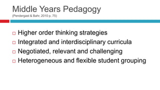 Middle Years Pedagogy
(Pendergast & Bahr, 2010 p. 75)
 Higher order thinking strategies
 Integrated and interdisciplinary curricula
 Negotiated, relevant and challenging
 Heterogeneous and flexible student grouping
 
