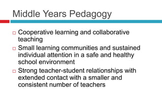Middle Years Pedagogy
 Cooperative learning and collaborative
teaching
 Small learning communities and sustained
individual attention in a safe and healthy
school environment
 Strong teacher-student relationships with
extended contact with a smaller and
consistent number of teachers
 