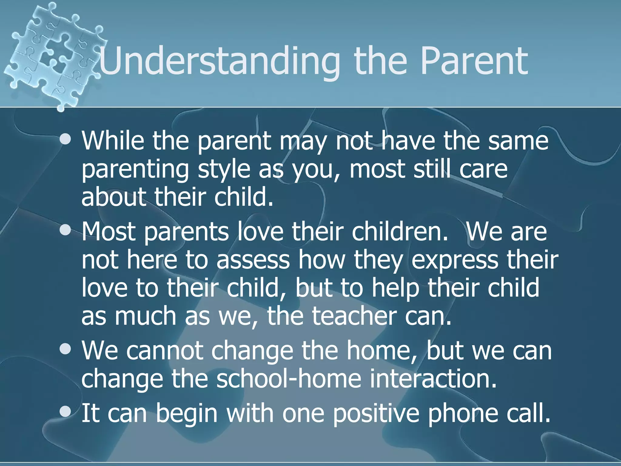 Understanding the Parent While the parent may not have the same parenting style as you, most still care about their child. Most parents love their children.  We are not here to assess how they express their love to their child, but to help their child as much as we, the teacher can.  We cannot change the home, but we can change the school-home interaction. It can begin with one positive phone call. 