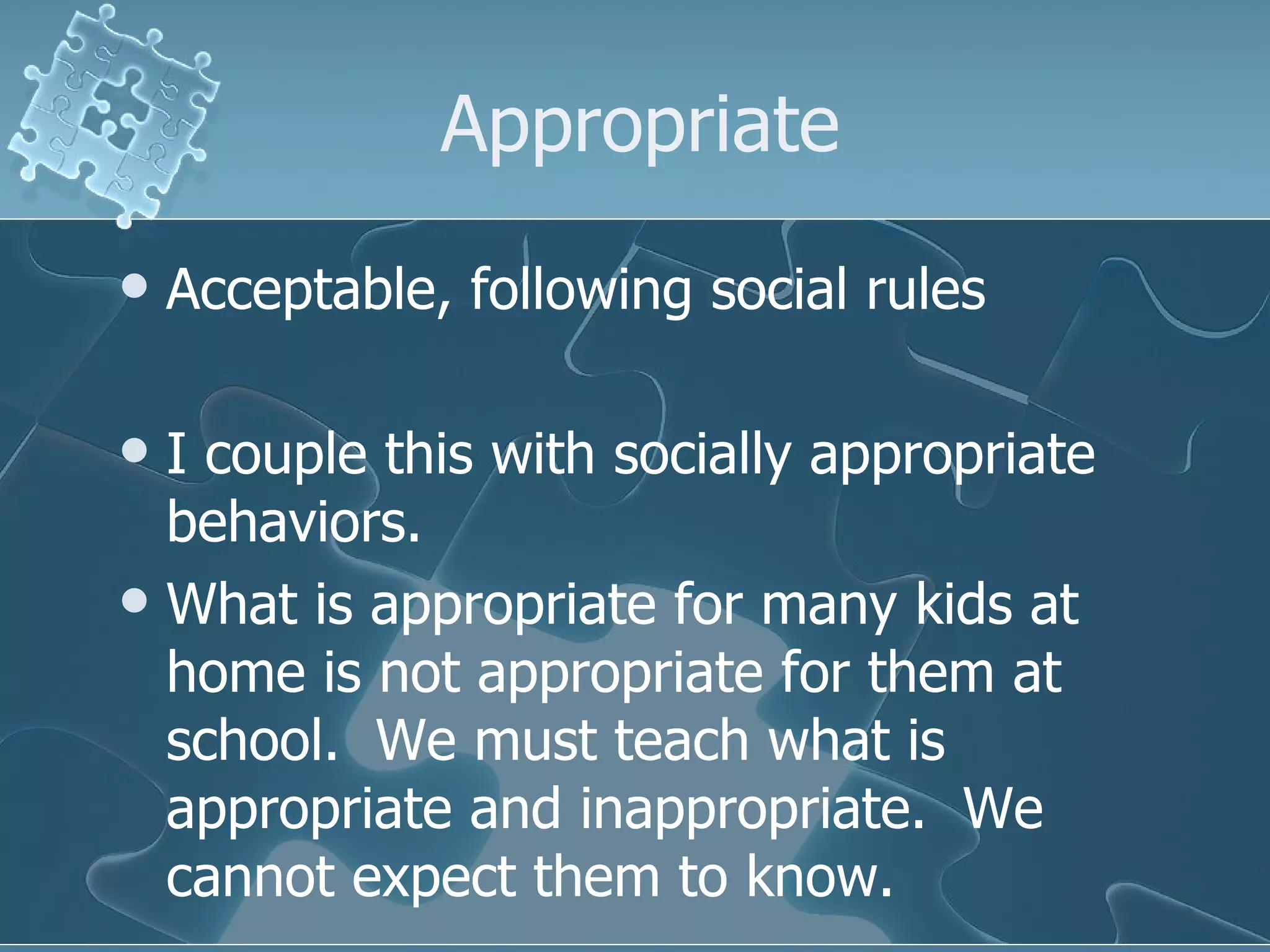 Appropriate Acceptable, following social rules I couple this with socially appropriate behaviors.  What is appropriate for many kids at home is not appropriate for them at school.  We must teach what is appropriate and inappropriate.  We cannot expect them to know. 