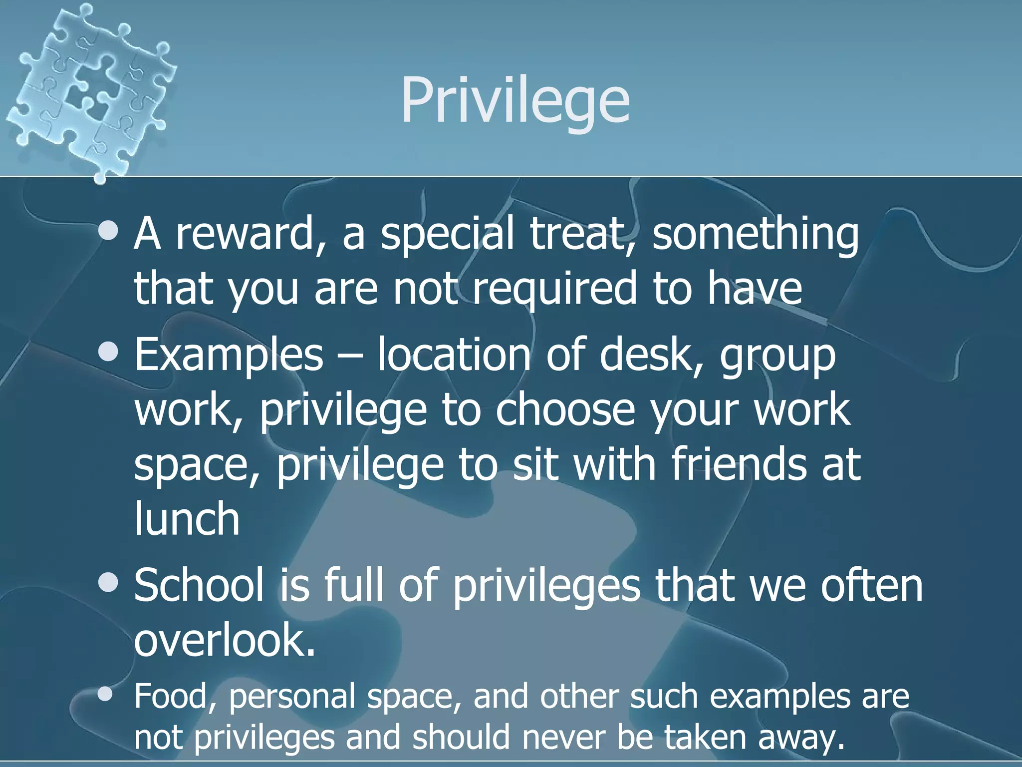 Privilege A reward, a special treat, something that you are not required to have Examples – location of desk, group work, privilege to choose your work space, privilege to sit with friends at lunch School is full of privileges that we often overlook. Food, personal space, and other such examples are not privileges and should never be taken away. 