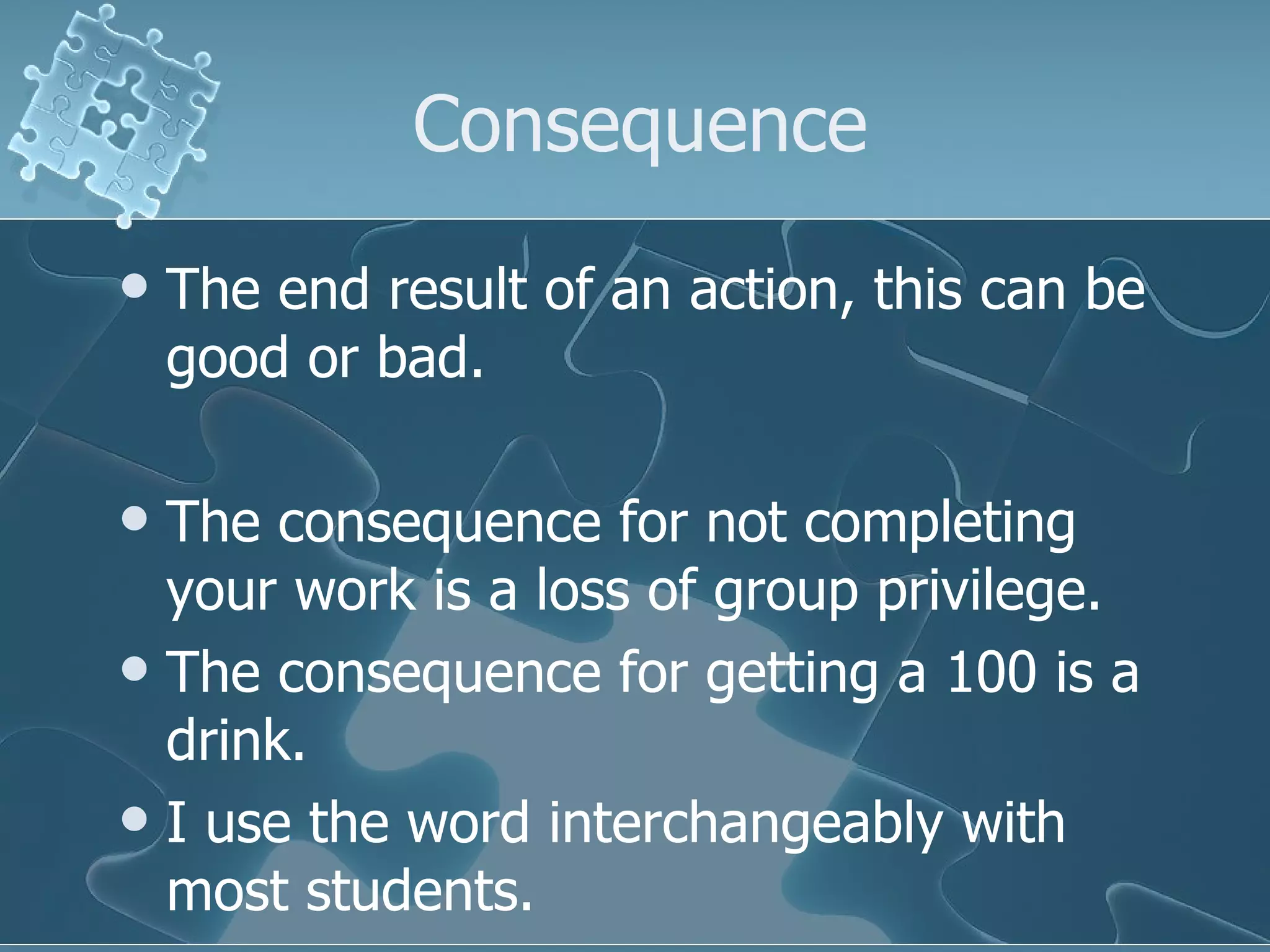 Consequence The end result of an action, this can be good or bad. The consequence for not completing your work is a loss of group privilege. The consequence for getting a 100 is a drink.  I use the word interchangeably with most students.  