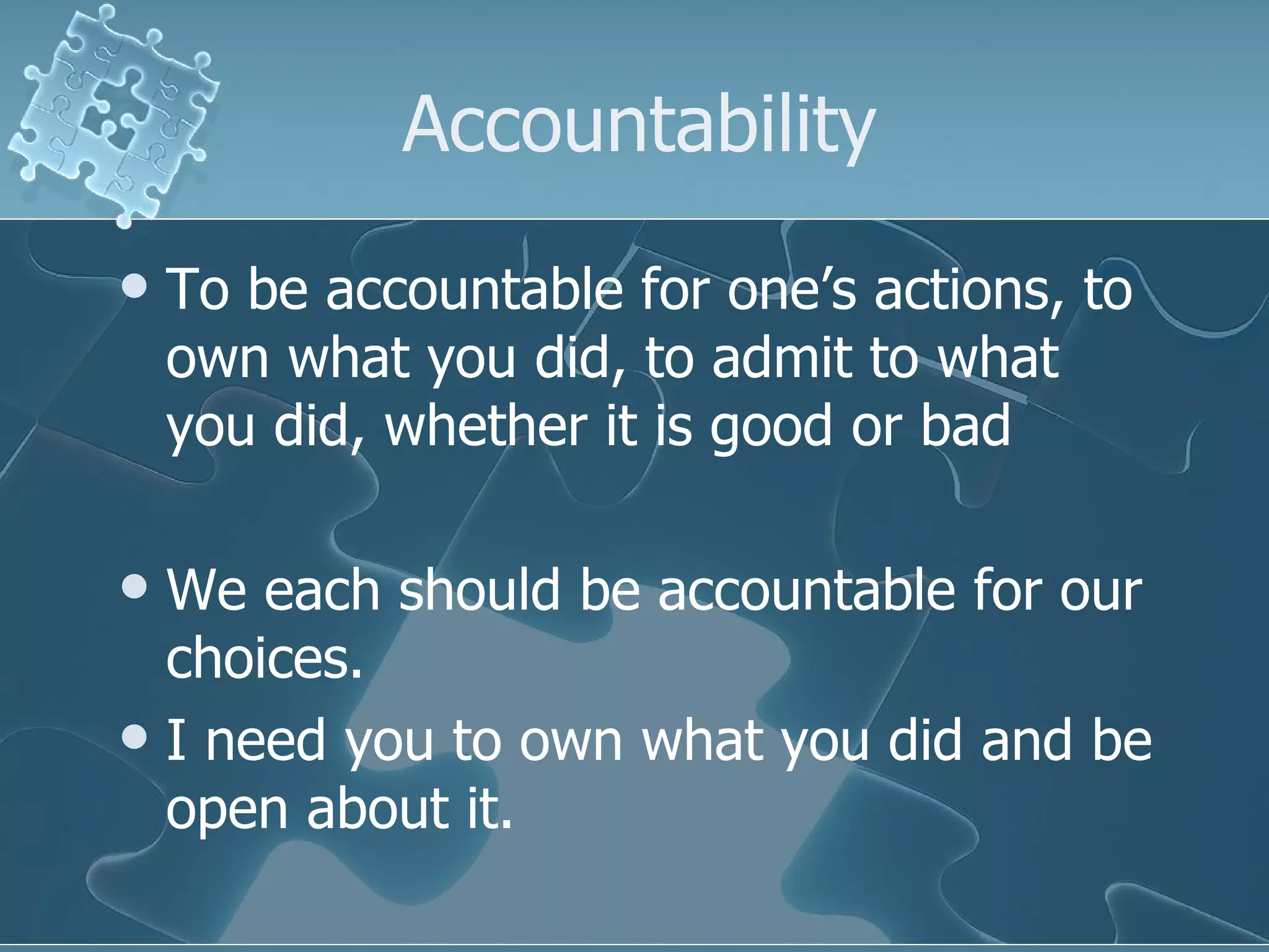 Accountability To be accountable for one’s actions, to own what you did, to admit to what you did, whether it is good or bad We each should be accountable for our choices.  I need you to own what you did and be open about it. 