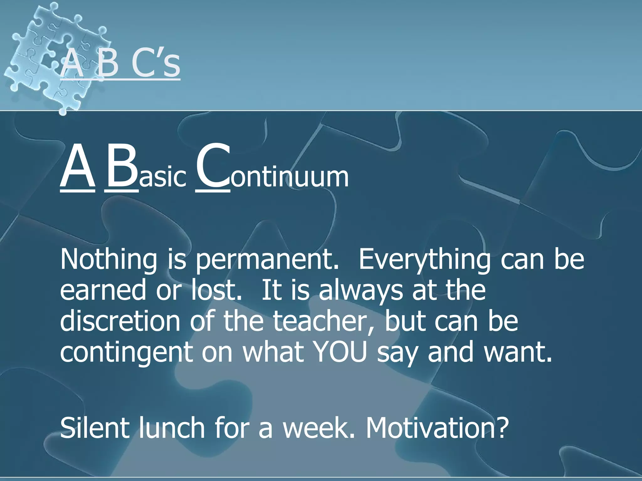 A B C’s A   B asic  C ontinuum Nothing is permanent.  Everything can be earned or lost.  It is always at the discretion of the teacher, but can be contingent on what YOU say and want. Silent lunch for a week. Motivation? 