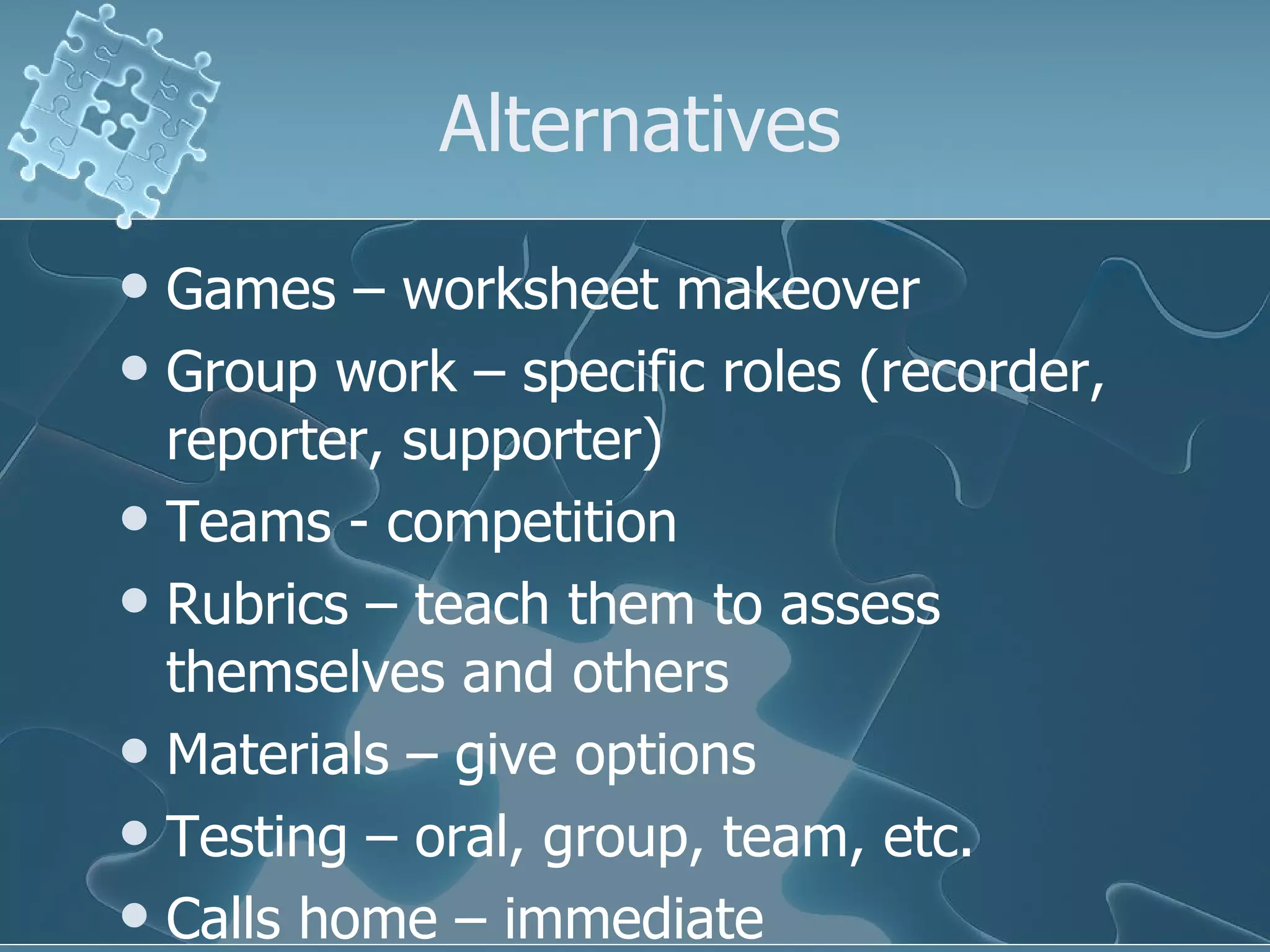 Alternatives Games – worksheet makeover Group work – specific roles (recorder, reporter, supporter) Teams - competition Rubrics – teach them to assess themselves and others Materials – give options Testing – oral, group, team, etc. Calls home – immediate  