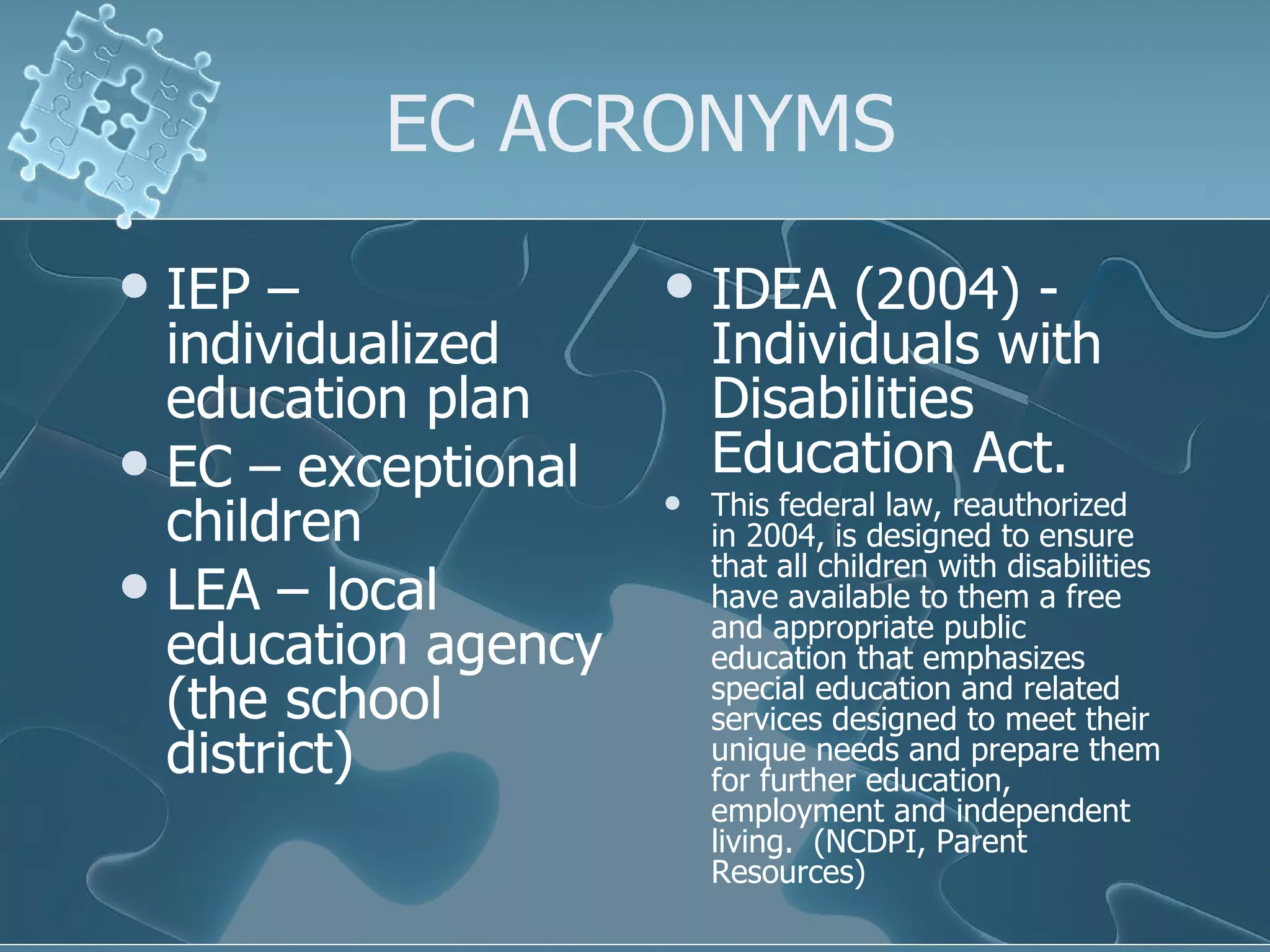 EC ACRONYMS IEP – individualized education plan EC – exceptional children LEA – local education agency (the school district) IDEA (2004) - Individuals with Disabilities Education Act.   This federal law, reauthorized in 2004, is designed to ensure that all children with disabilities have available to them a free and appropriate public education that emphasizes special education and related services designed to meet their unique needs and prepare them for further education, employment and independent living.  (NCDPI, Parent Resources) 