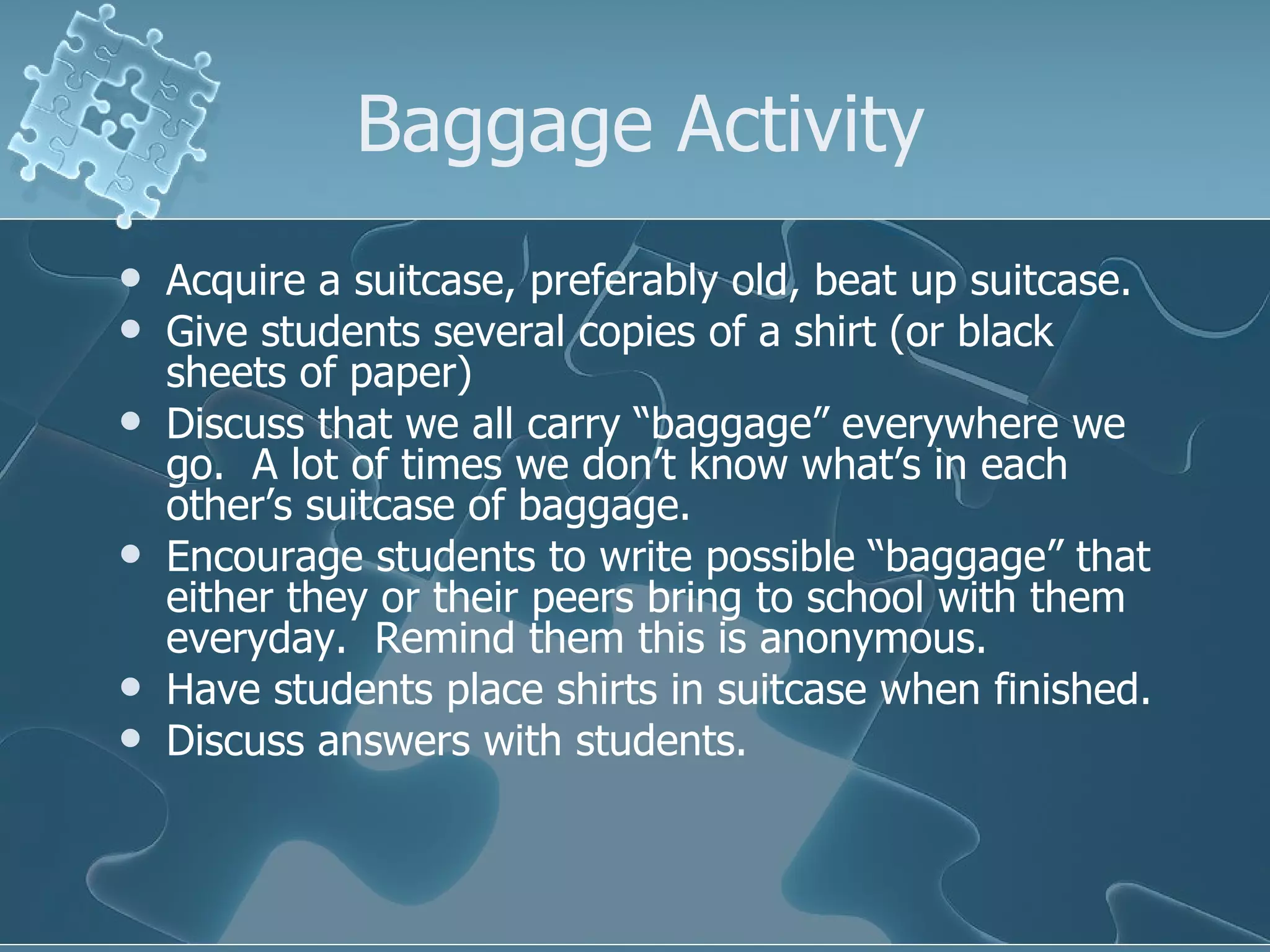 Baggage Activity Acquire a suitcase, preferably old, beat up suitcase. Give students several copies of a shirt (or black sheets of paper) Discuss that we all carry “baggage” everywhere we go.  A lot of times we don’t know what’s in each other’s suitcase of baggage. Encourage students to write possible “baggage” that either they or their peers bring to school with them everyday.  Remind them this is anonymous. Have students place shirts in suitcase when finished. Discuss answers with students. 