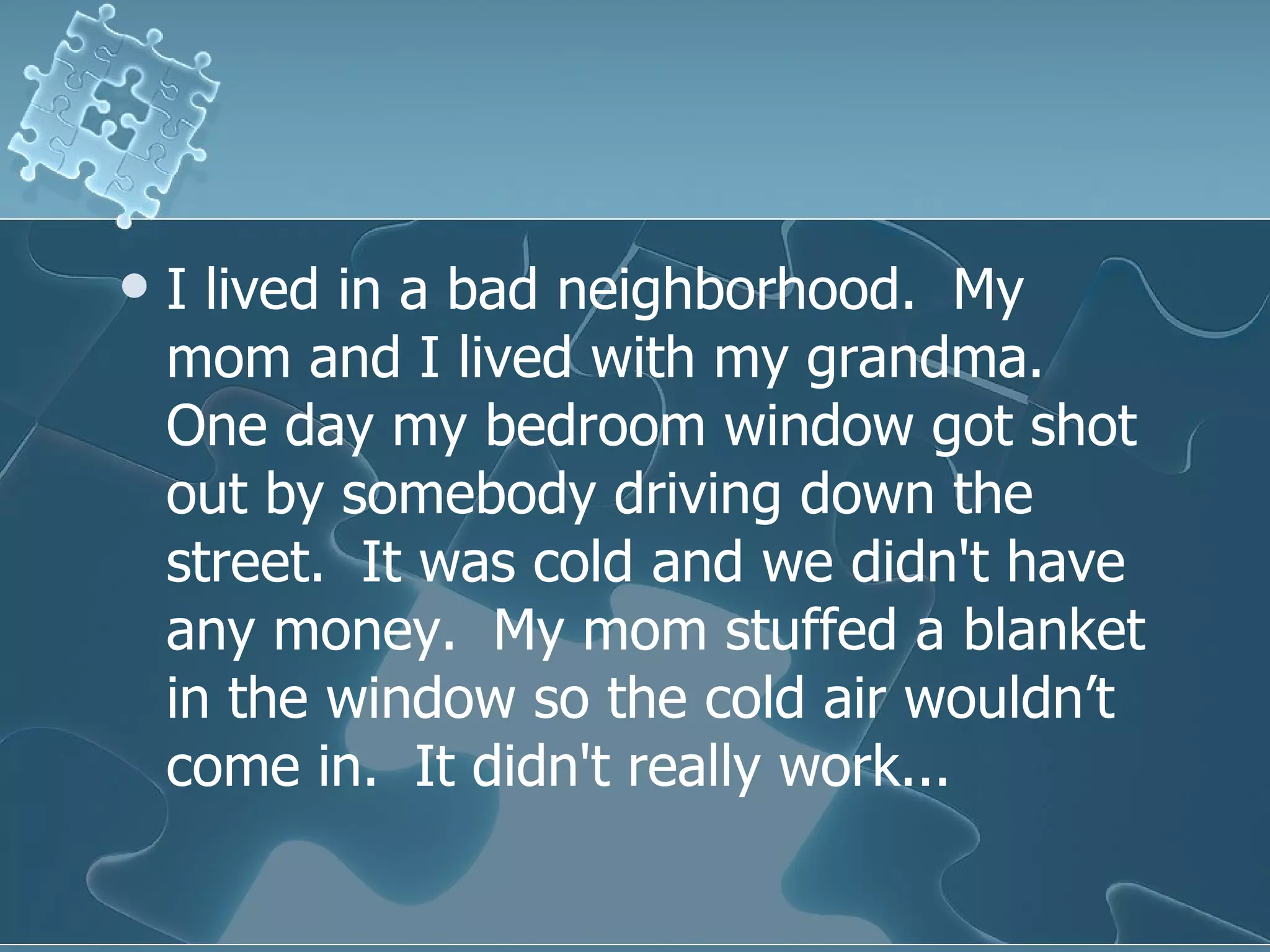I lived in a bad neighborhood.  My mom and I lived with my grandma.  One day my bedroom window got shot out by somebody driving down the street.  It was cold and we didn't have any money.  My mom stuffed a blanket in the window so the cold air wouldn’t come in.  It didn't really work...  