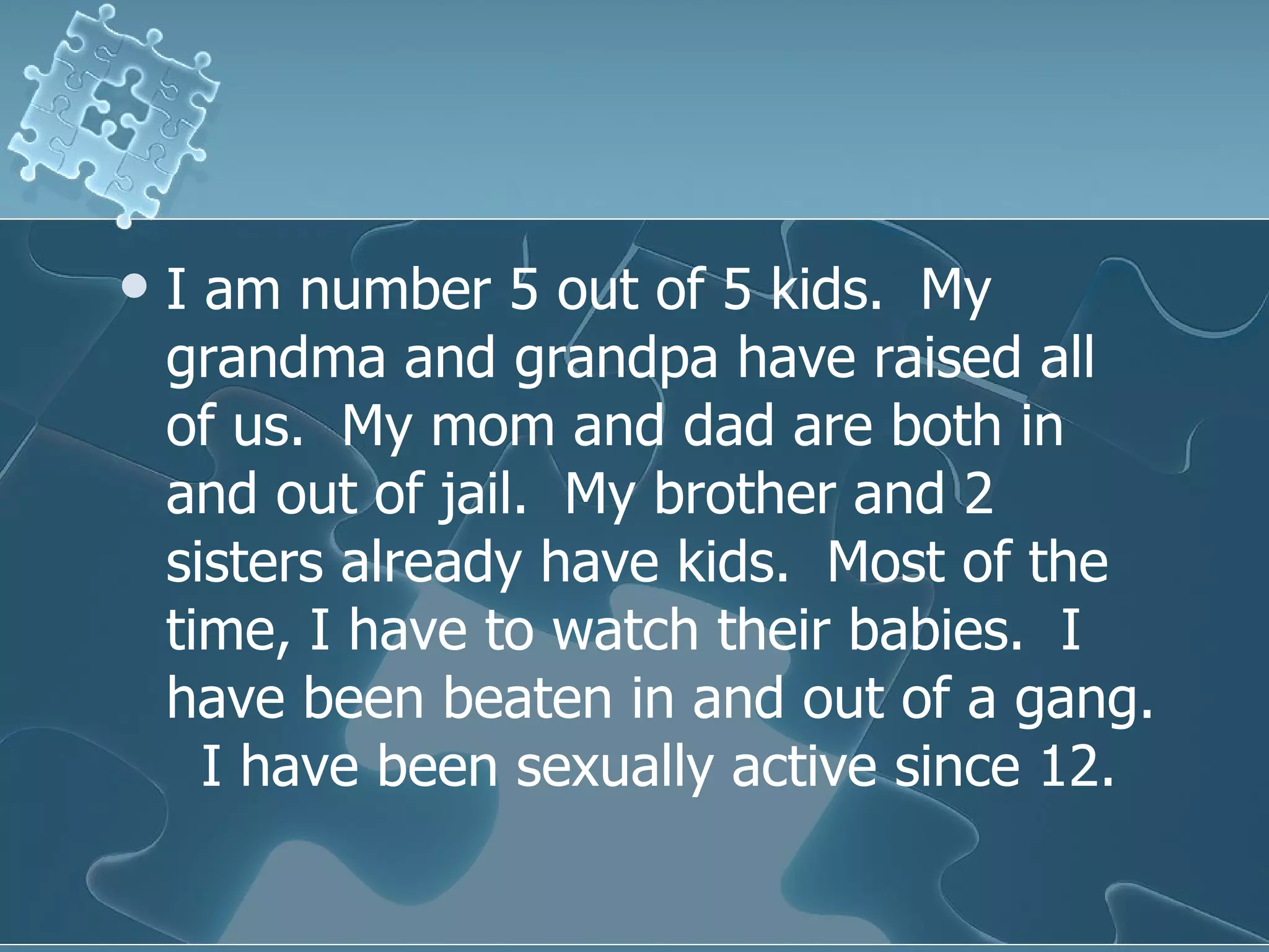 I am number 5 out of 5 kids.  My grandma and grandpa have raised all of us.  My mom and dad are both in and out of jail.  My brother and 2 sisters already have kids.  Most of the time, I have to watch their babies.  I have been beaten in and out of a gang.  I have been sexually active since 12.  