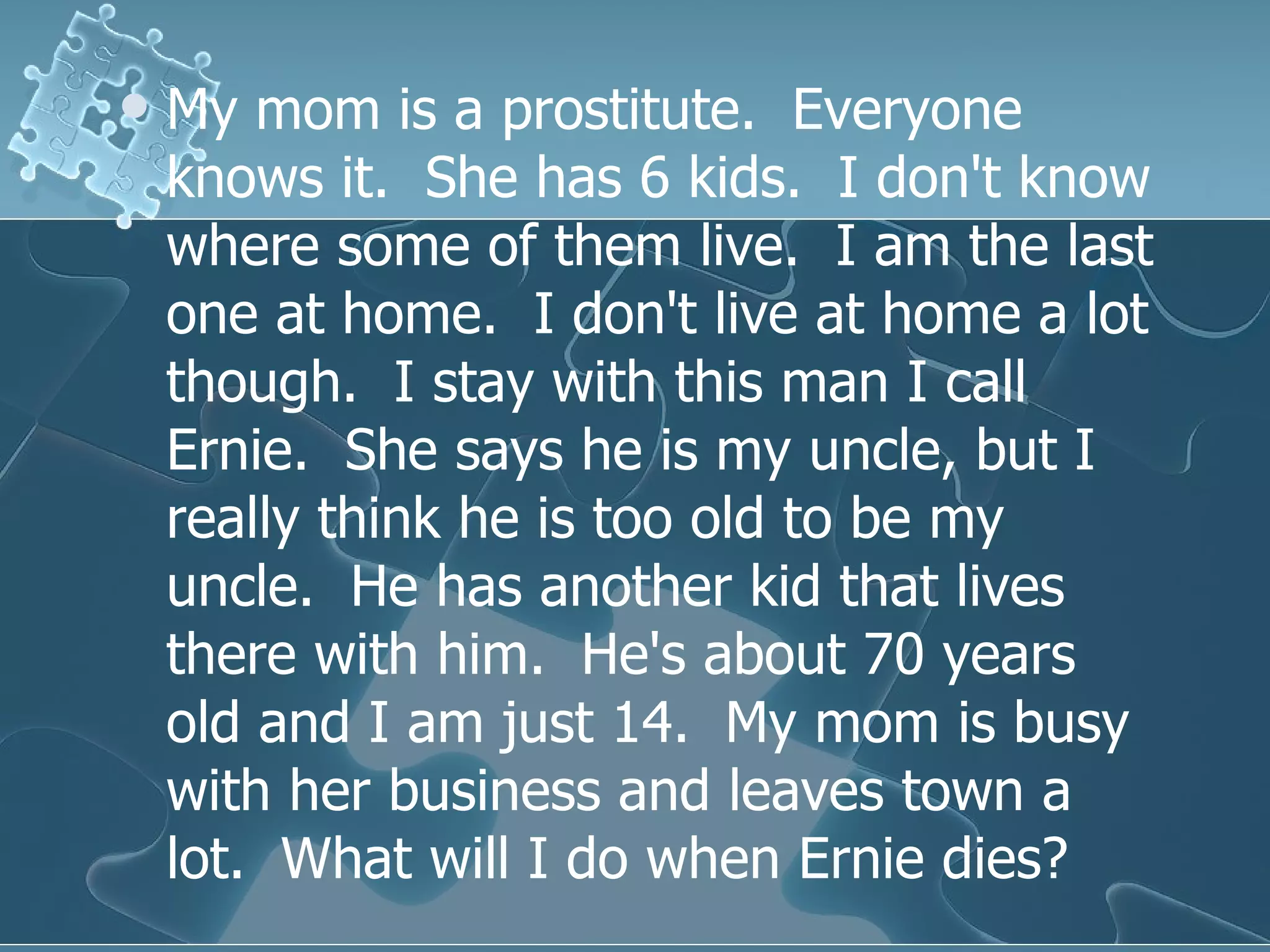 My mom is a prostitute.  Everyone knows it.  She has 6 kids.  I don't know where some of them live.  I am the last one at home.  I don't live at home a lot though.  I stay with this man I call Ernie.  She says he is my uncle, but I really think he is too old to be my uncle.  He has another kid that lives there with him.  He's about 70 years old and I am just 14.  My mom is busy with her business and leaves town a lot.  What will I do when Ernie dies?  