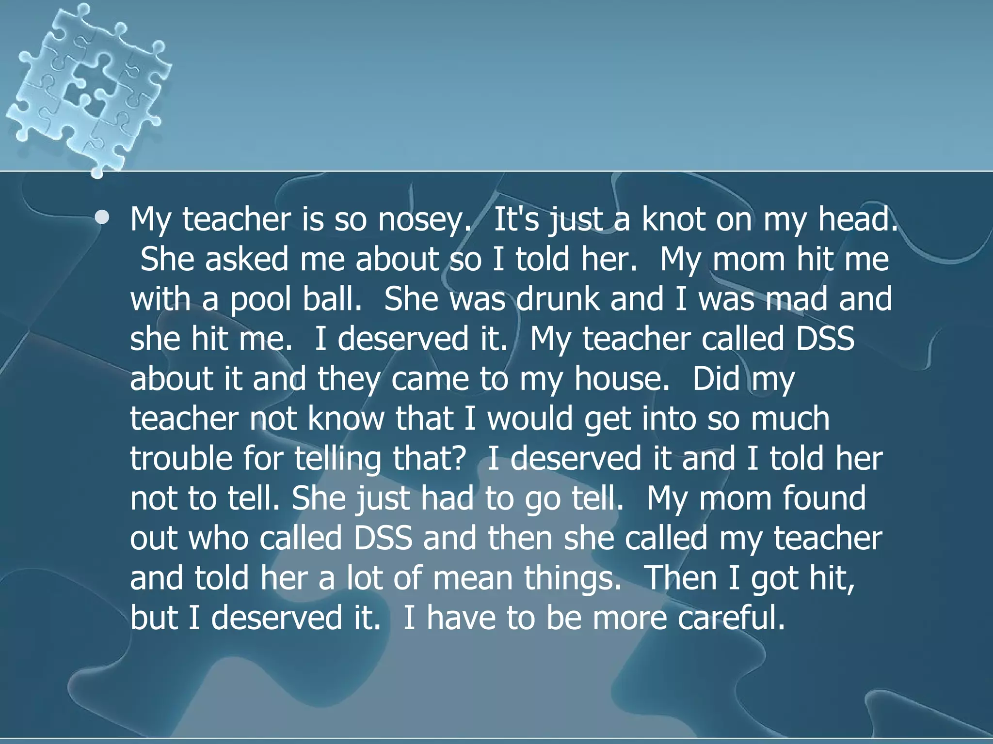 My teacher is so nosey.  It's just a knot on my head.  She asked me about so I told her.  My mom hit me with a pool ball.  She was drunk and I was mad and she hit me.  I deserved it.  My teacher called DSS about it and they came to my house.  Did my teacher not know that I would get into so much trouble for telling that?  I deserved it and I told her not to tell. She just had to go tell.  My mom found out who called DSS and then she called my teacher and told her a lot of mean things.  Then I got hit, but I deserved it.  I have to be more careful.  