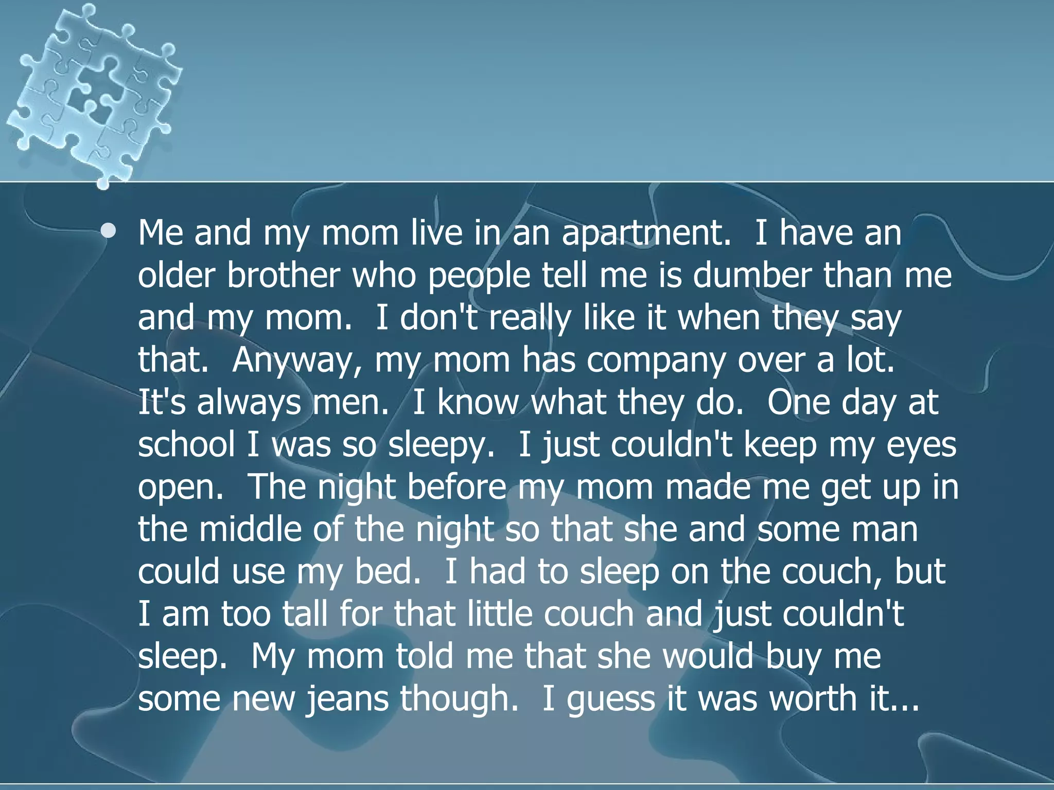 Me and my mom live in an apartment.  I have an older brother who people tell me is dumber than me and my mom.  I don't really like it when they say that.  Anyway, my mom has company over a lot.  It's always men.  I know what they do.  One day at school I was so sleepy.  I just couldn't keep my eyes open.  The night before my mom made me get up in the middle of the night so that she and some man could use my bed.  I had to sleep on the couch, but I am too tall for that little couch and just couldn't sleep.  My mom told me that she would buy me some new jeans though.  I guess it was worth it...  