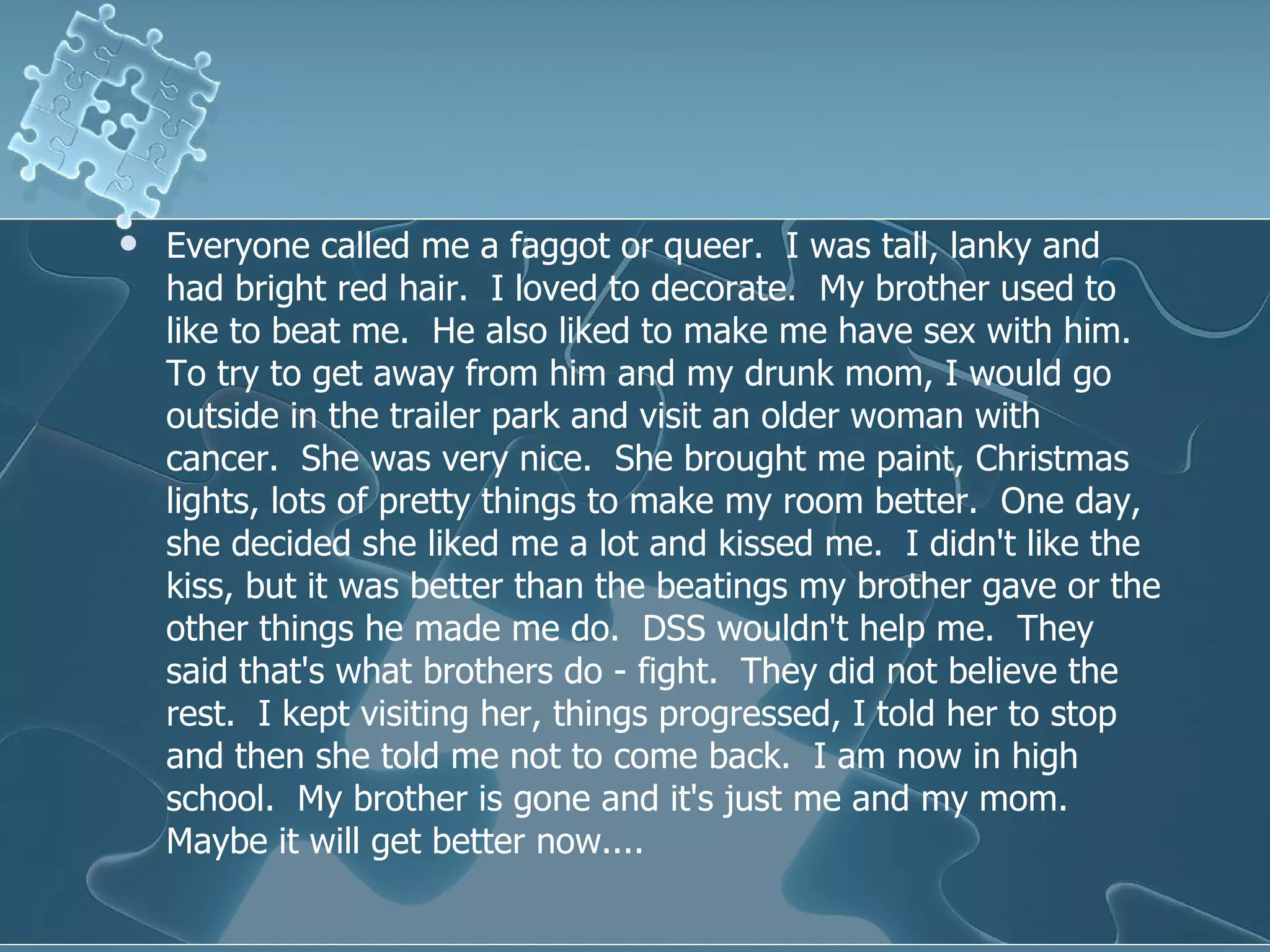 Everyone called me a faggot or queer.  I was tall, lanky and had bright red hair.  I loved to decorate.  My brother used to like to beat me.  He also liked to make me have sex with him.  To try to get away from him and my drunk mom, I would go outside in the trailer park and visit an older woman with cancer.  She was very nice.  She brought me paint, Christmas lights, lots of pretty things to make my room better.  One day, she decided she liked me a lot and kissed me.  I didn't like the kiss, but it was better than the beatings my brother gave or the other things he made me do.  DSS wouldn't help me.  They said that's what brothers do - fight.  They did not believe the rest.  I kept visiting her, things progressed, I told her to stop and then she told me not to come back.  I am now in high school.  My brother is gone and it's just me and my mom.  Maybe it will get better now....  