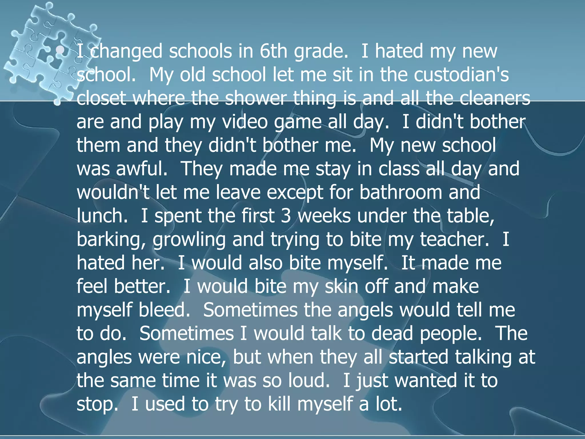 I changed schools in 6th grade.  I hated my new school.  My old school let me sit in the custodian's closet where the shower thing is and all the cleaners are and play my video game all day.  I didn't bother them and they didn't bother me.  My new school was awful.  They made me stay in class all day and wouldn't let me leave except for bathroom and lunch.  I spent the first 3 weeks under the table, barking, growling and trying to bite my teacher.  I hated her.  I would also bite myself.  It made me feel better.  I would bite my skin off and make myself bleed.  Sometimes the angels would tell me to do.  Sometimes I would talk to dead people.  The angles were nice, but when they all started talking at the same time it was so loud.  I just wanted it to stop.  I used to try to kill myself a lot.  