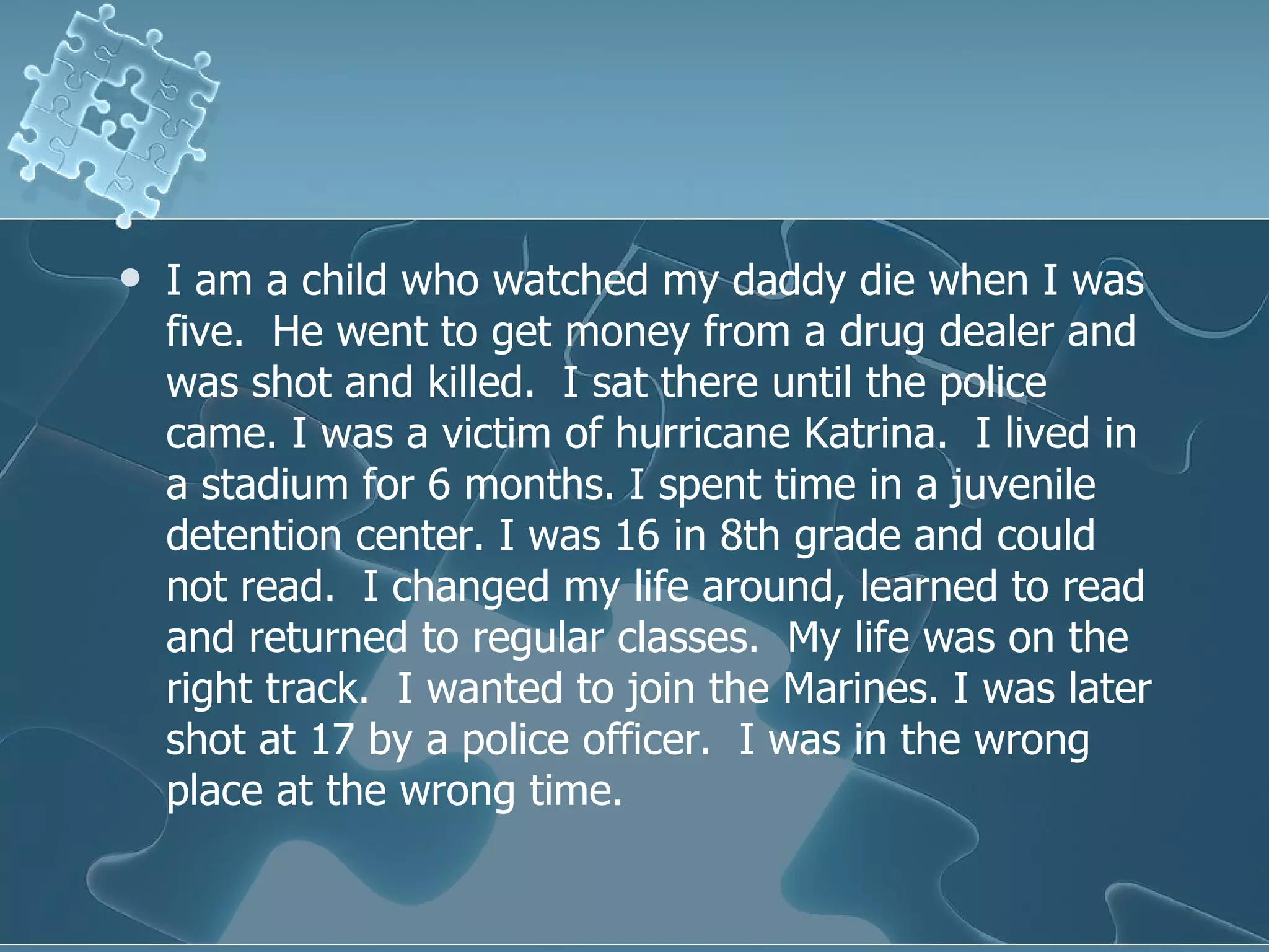 I am a child who watched my daddy die when I was five.  He went to get money from a drug dealer and was shot and killed.  I sat there until the police came. I was a victim of hurricane Katrina.  I lived in a stadium for 6 months. I spent time in a juvenile detention center. I was 16 in 8th grade and could not read.  I changed my life around, learned to read and returned to regular classes.  My life was on the right track.  I wanted to join the Marines. I was later shot at 17 by a police officer.  I was in the wrong place at the wrong time.  