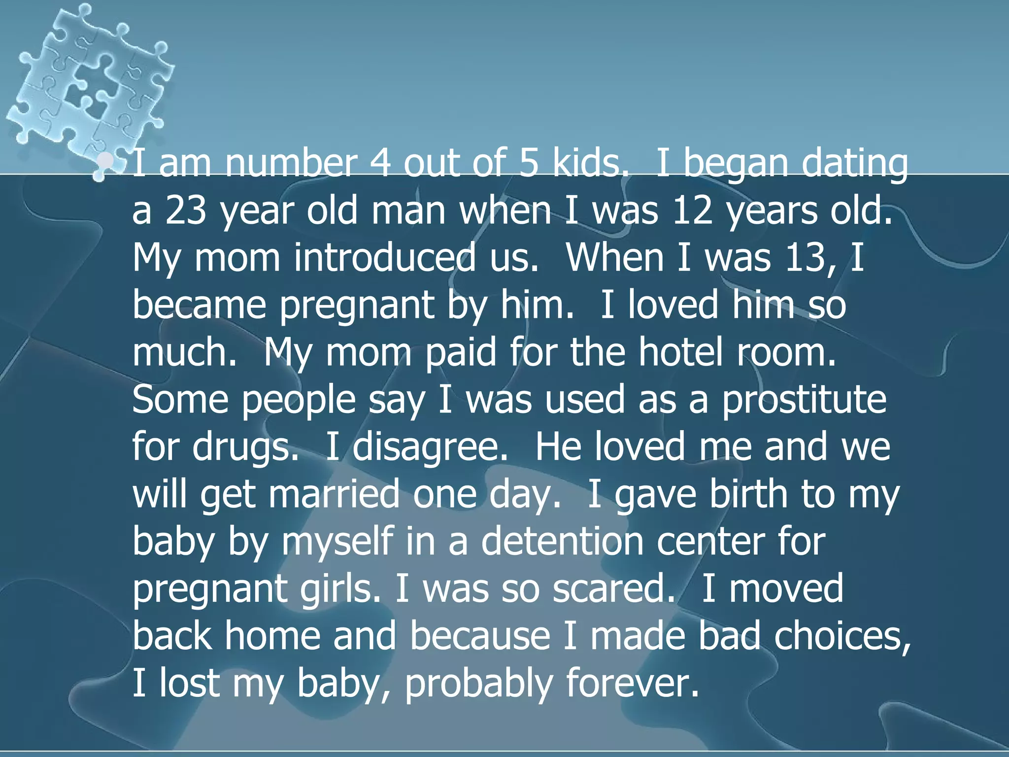 I am number 4 out of 5 kids.  I began dating a 23 year old man when I was 12 years old.  My mom introduced us.  When I was 13, I became pregnant by him.  I loved him so much.  My mom paid for the hotel room.  Some people say I was used as a prostitute for drugs.  I disagree.  He loved me and we will get married one day.  I gave birth to my baby by myself in a detention center for pregnant girls. I was so scared.  I moved back home and because I made bad choices, I lost my baby, probably forever.  