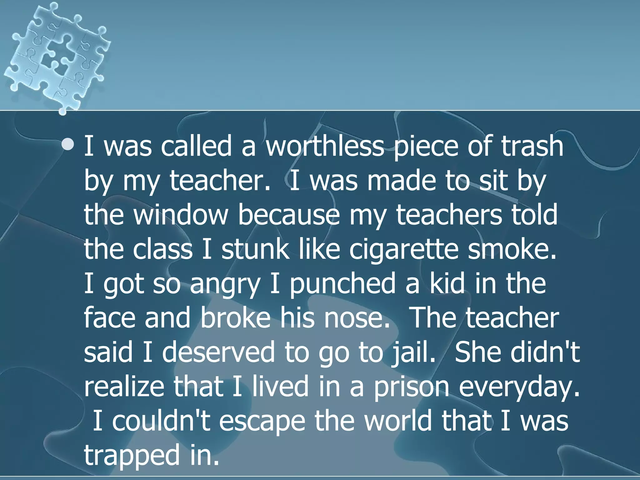 I was called a worthless piece of trash by my teacher.  I was made to sit by the window because my teachers told the class I stunk like cigarette smoke.  I got so angry I punched a kid in the face and broke his nose.  The teacher said I deserved to go to jail.  She didn't realize that I lived in a prison everyday.  I couldn't escape the world that I was trapped in.  