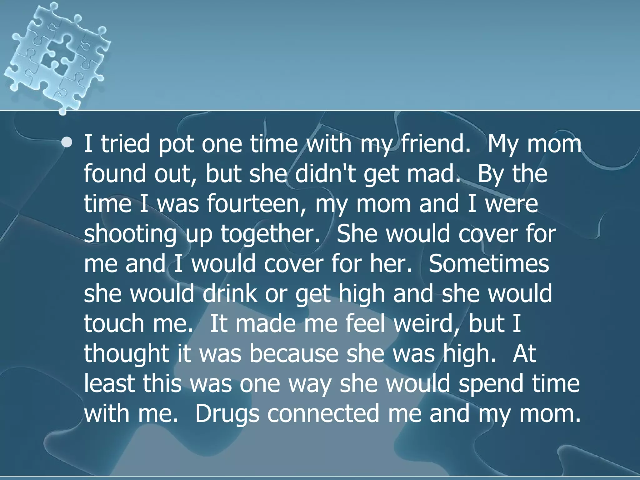 I tried pot one time with my friend.  My mom found out, but she didn't get mad.  By the time I was fourteen, my mom and I were shooting up together.  She would cover for me and I would cover for her.  Sometimes she would drink or get high and she would touch me.  It made me feel weird, but I thought it was because she was high.  At least this was one way she would spend time with me.  Drugs connected me and my mom.  