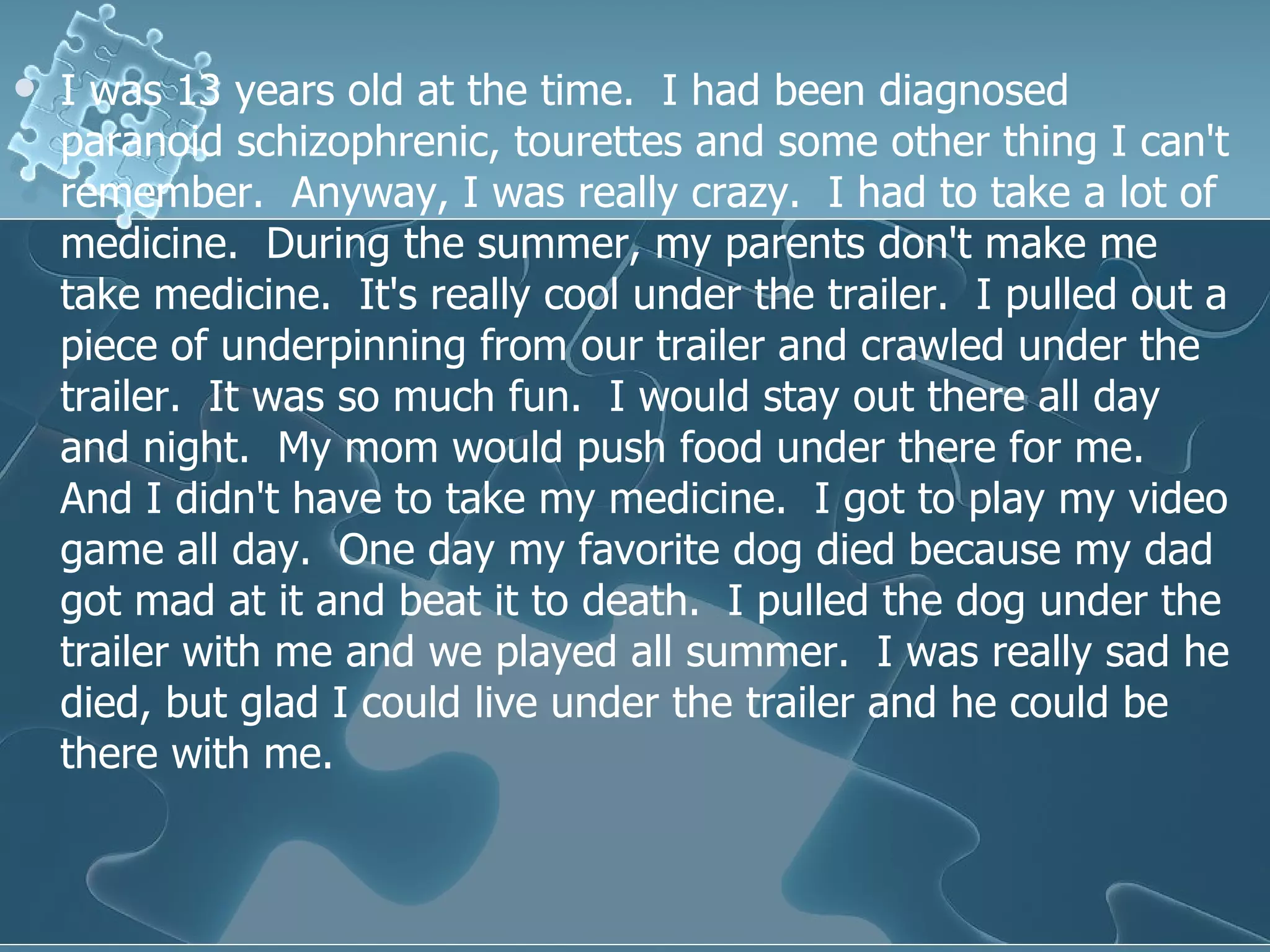 I was 13 years old at the time.  I had been diagnosed paranoid schizophrenic, tourettes and some other thing I can't remember.  Anyway, I was really crazy.  I had to take a lot of medicine.  During the summer, my parents don't make me take medicine.  It's really cool under the trailer.  I pulled out a piece of underpinning from our trailer and crawled under the trailer.  It was so much fun.  I would stay out there all day and night.  My mom would push food under there for me.  And I didn't have to take my medicine.  I got to play my video game all day.  One day my favorite dog died because my dad got mad at it and beat it to death.  I pulled the dog under the trailer with me and we played all summer.  I was really sad he died, but glad I could live under the trailer and he could be there with me.  
