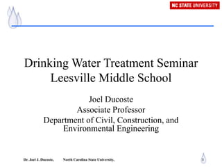 Dr. Joel J. Ducoste, North Carolina State University, 1
Drinking Water Treatment Seminar
Leesville Middle School
Joel Ducoste
Associate Professor
Department of Civil, Construction, and
Environmental Engineering
 