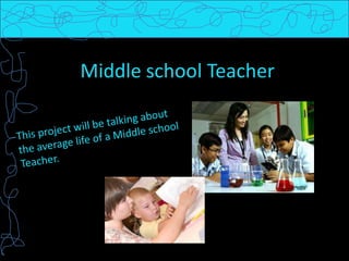 Middle school Teacher This project will be talking about the average life of a Middle school Teacher.  
