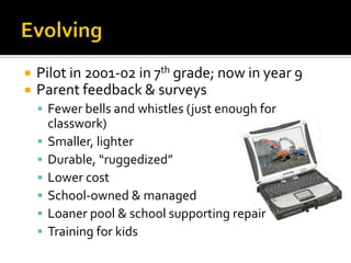 EvolvingPilot in 2001-02 in 7th grade; now in year 9Parent feedback & surveysFewer bells and whistles (just enough for classwork)Smaller, lighterDurable, “ruggedized”Lower costSchool-owned & managedLoaner pool & school supporting repairTraining for kids 