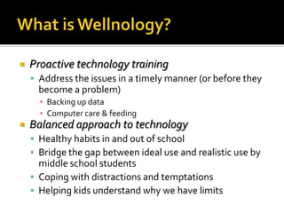 What is Wellnology?Proactive technology trainingAddress the issues in a timely manner (or before they become a problem)Backing up dataComputer care & feedingBalanced approach to technologyHealthy habits in and out of schoolBridge the gap between ideal use and realistic use by middle school studentsCoping with distractions and temptationsHelping kids understand why we have limits 