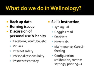 What do we do in Wellnology?Back up dataBurning issuesDiscussion of personal use & habitsFacebook, YouTube, etc.VirusesInternet safetyPersonal responsibilityPasswords/privacySkills instructionTyping PalGaggle emailOneNoteNew toolsMaintenance, Care & feedingConfiguration (calibration, custom settings, printing…)
