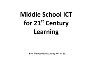 Middle School ICT for 21 st  Century Learning By Clive Roberts Bsc(hons), MA Int Ed. 