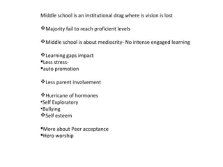 Middle school is an institutional drag where is vision is lost
Majority fail to reach proficient levels
Middle school is about mediocrity- No intense engaged learning
Learning gaps impact
Less stress-
auto promotion
Less parent involvement
Hurricane of hormones
•Self Exploratory
•Bullying
Self esteem
More about Peer acceptance
Hero worship
 