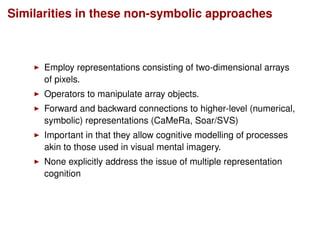 Similarities in these non-symbolic approaches
Employ representations consisting of two-dimensional arrays
of pixels.
Operators to manipulate array objects.
Forward and backward connections to higher-level (numerical,
symbolic) representations (CaMeRa, Soar/SVS)
Important in that they allow cognitive modelling of processes
akin to those used in visual mental imagery.
None explicitly address the issue of multiple representation
cognition
 