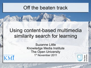 Off the beaten track Using content-based multimedia similarity search for learning Suzanne Little Knowledge Media Institute The Open University 1 st  November 2011 