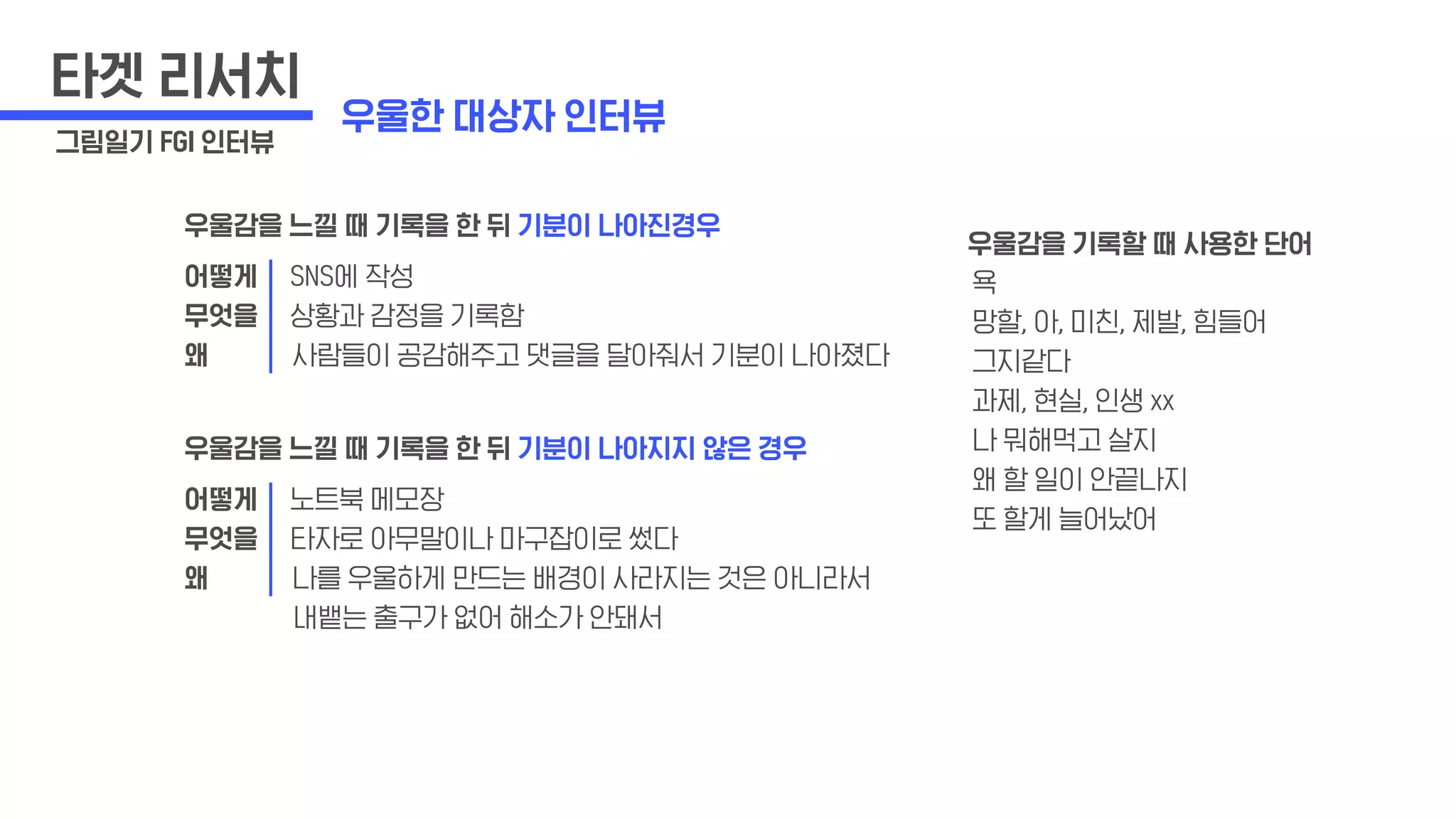 타겟 리서치
그림일기 FGI 인터뷰
우울감을 느낄 때 기록을 한 뒤 기분이 나아진경우
어떻게 SNS에 작성
무엇을 상황과 감정을 기록함
왜 사람들이 공감해주고 댓글을 달아줘서 기분이 나아졌다
우울감을 느낄 때 기록을 한 뒤 기분이 나아지지 않은 경우
어떻게 노트북 메모장
무엇을 타자로 아무말이나 마구잡이로 썼다
왜 나를 우울하게 만드는 배경이 사라지는 것은 아니라서
내뱉는 출구가 없어 해소가 안돼서
우울감을 기록할 때 사용한 단어
욕
망할, 아, 미친, 제발, 힘들어
그지같다
과제, 현실, 인생 xx
나 뭐해먹고 살지
왜 할 일이 안끝나지
또 할게 늘어났어
우울한 대상자 인터뷰
 