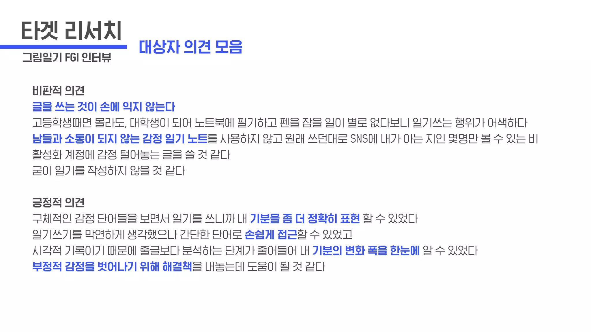 비판적 의견
글을 쓰는 것이 손에 익지 않는다
고등학생때면 몰라도, 대학생이 되어 노트북에 필기하고 펜을 잡을 일이 별로 없다보니 일기쓰는 행위가 어색하다
남들과 소통이 되지 않는 감정 일기 노트를 사용하지 않고 원래 쓰던대로 SNS에 내가 아는 지인 몇명만 볼 수 있는 비
활성화 계정에 감정 털어놓는 글을 쓸 것 같다
굳이 일기를 작성하지 않을 것 같다
긍정적 의견
구체적인 감정 단어들을 보면서 일기를 쓰니까 내 기분을 좀 더 정확히 표현 할 수 있었다
일기쓰기를 막연하게 생각했으나 간단한 단어로 손쉽게 접근할 수 있었고
시각적 기록이기 때문에 줄글보다 분석하는 단계가 줄어들어 내 기분의 변화 폭을 한눈에 알 수 있었다
부정적 감정을 벗어나기 위해 해결책을 내놓는데 도움이 될 것 같다
타겟 리서치
그림일기 FGI 인터뷰
대상자 의견 모음
 