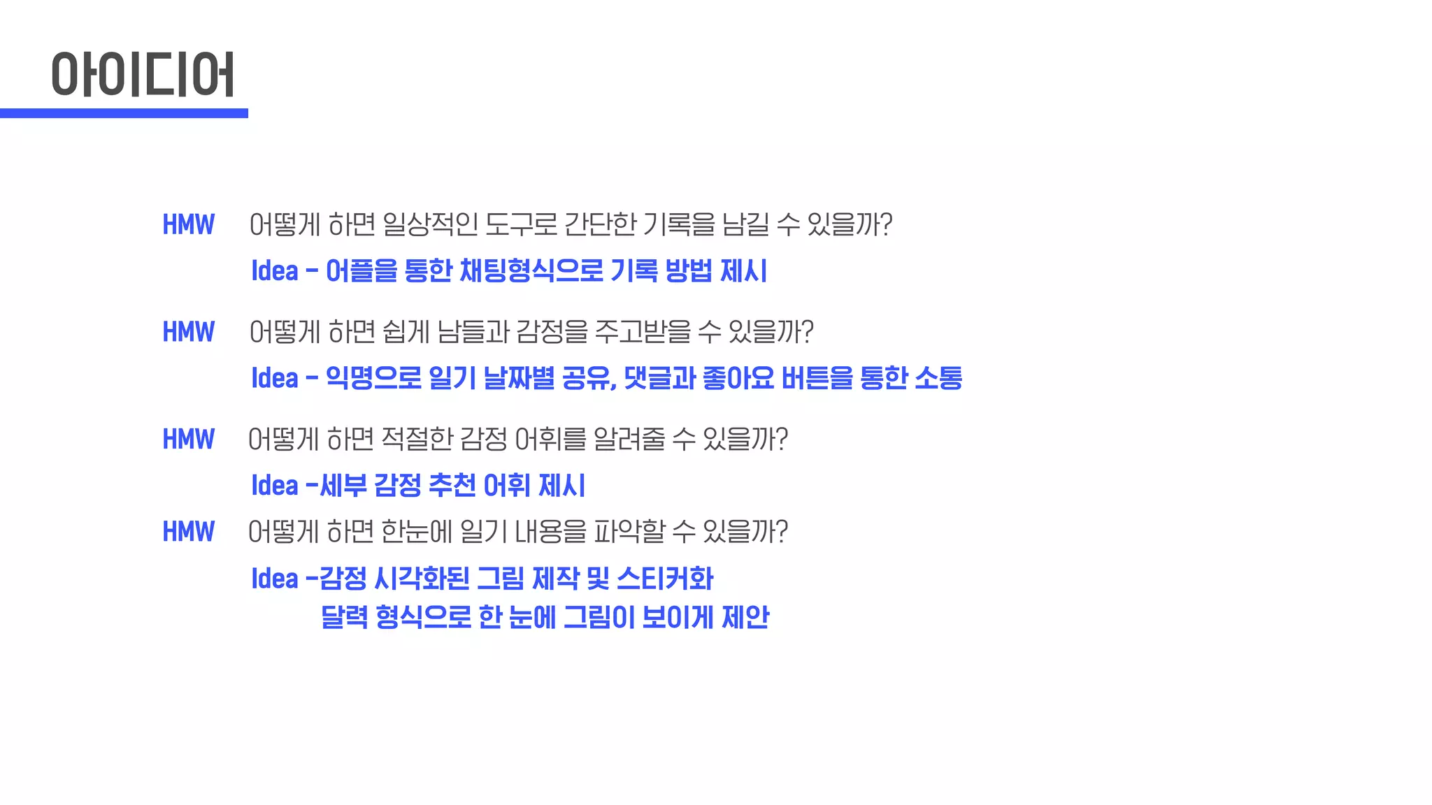 아이디어
HMW
Idea - 어플을 통한 채팅형식으로 기록 방법 제시
Idea - 익명으로 일기 날짜별 공유, 댓글과 좋아요 버튼을 통한 소통
Idea -세부 감정 추천 어휘 제시
Idea -감정 시각화된 그림 제작 및 스티커화
달력 형식으로 한 눈에 그림이 보이게 제안
어떻게 하면 일상적인 도구로 간단한 기록을 남길 수 있을까?
어떻게 하면 쉽게 남들과 감정을 주고받을 수 있을까?
어떻게 하면 적절한 감정 어휘를 알려줄 수 있을까?
어떻게 하면 한눈에 일기 내용을 파악할 수 있을까?
HMW
HMW
HMW
 