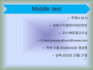 Middle test
• 주제:H M D
• 과목:디지털엔터테인먼트
• 교수:배운철교수님
• E-Mail:yumsanghoon@naver.com
• 학번.이름:2010653030 염상훈
• 날짜:2010년 10월 27일
•
 