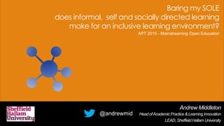 Baring my SOLE
does informal, self and socially directed learning
make for an inclusive learning environment?
Andrew Middleton
Head ofAcademic Practice & Learning Innovation
LEAD, Sheffield Hallam University
@andrewmid
APT 2015 - Mainstreaming Open Education
 