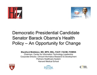 Democratic Presidential Candidate
Senator Barack Obama’s Health
Policy – An Opportunity for Change
    Blackford Middleton, MD, MPH, MSc, FACP, FACMI, FHIMSS
       Chairman, Center for Information Technology Leadership
    Corporate Director, Clinical Informatics Research & Development
                      Partners Healthcare System
                        Harvard Medical School
 