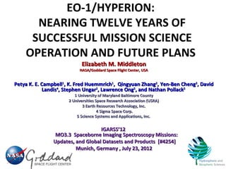 EO-1/HYPERION:
      NEARING TWELVE YEARS OF
     SUCCESSFUL MISSION SCIENCE
    OPERATION AND FUTURE PLANS
                            Elizabeth M. Middleton
                           NASA/Goddard Space Flight Center, USA


Petya K. E. Campbell1, K. Fred Huemmrich1, Qingyuan Zhang2, Yen-Ben Cheng3, David
            Landis4, Stephen Ungar2, Lawrence Ong5, and Nathan Pollack5
                         1 University of Maryland Baltimore County
                      2 Universities Space Research Association (USRA)
                             3 Earth Resources Technology, Inc.
                                      4 Sigma Space Corp.
                          5 Science Systems and Applications, Inc.


                                  IGARSS’12
                MO3.3 Spaceborne Imaging Spectroscopy Missions:
               Updates, and Global Datasets and Products [#4254]
                        Munich, Germany , July 23, 2012
 